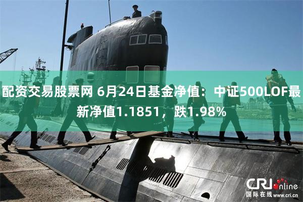 配资交易股票网 6月24日基金净值：中证500LOF最新净值1.1851，跌1.98%