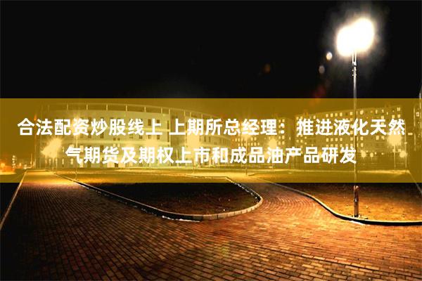 合法配资炒股线上 上期所总经理：推进液化天然气期货及期权上市和成品油产品研发