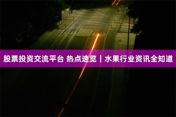 股票投资交流平台 热点速览｜水果行业资讯全知道