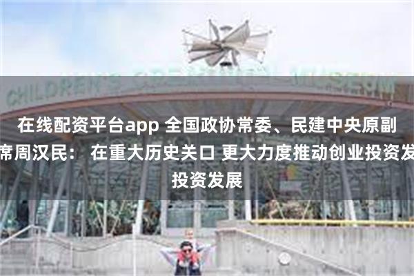 在线配资平台app 全国政协常委、民建中央原副主席周汉民： 在重大历史关口 更大力度推动创业投资发展