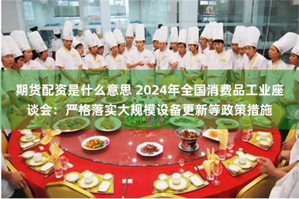 期货配资是什么意思 2024年全国消费品工业座谈会：严格落实大规模设备更新等政策措施