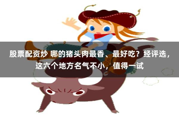 股票配资炒 哪的猪头肉最香、最好吃？经评选，这六个地方名气不小，值得一试