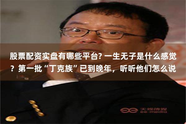 股票配资实盘有哪些平台? 一生无子是什么感觉？第一批“丁克族”已到晚年，听听他们怎么说