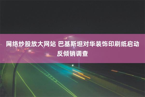 网络炒股放大网站 巴基斯坦对华装饰印刷纸启动反倾销调查