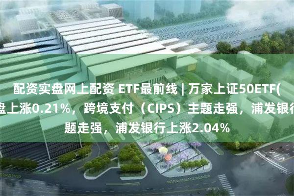 配资实盘网上配资 ETF最前线 | 万家上证50ETF(510680)早盘上涨0.21%，跨境支付（CIPS）主题走强，浦发银行上涨2.04%