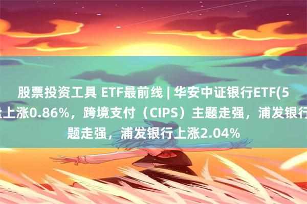 股票投资工具 ETF最前线 | 华安中证银行ETF(516210)早盘上涨0.86%，跨境支付（CIPS）主题走强，浦发银行上涨2.04%