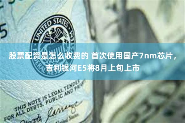 股票配资是怎么收费的 首次使用国产7nm芯片，吉利银河E5将8月上旬上市