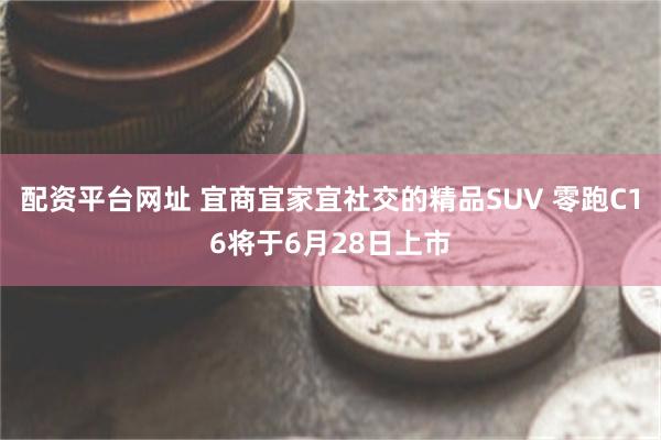 配资平台网址 宜商宜家宜社交的精品SUV 零跑C16将于6月28日上市