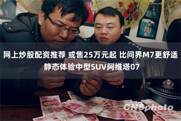 网上炒股配资推荐 或售25万元起 比问界M7更舒适 静态体验中型SUV阿维塔07