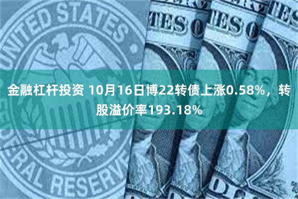 金融杠杆投资 10月16日博22转债上涨0.58%，转股溢价率193.18%