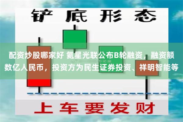 配资炒股哪家好 氦星光联公布B轮融资，融资额数亿人民币，投资方为民生证券投资、祥明智能等