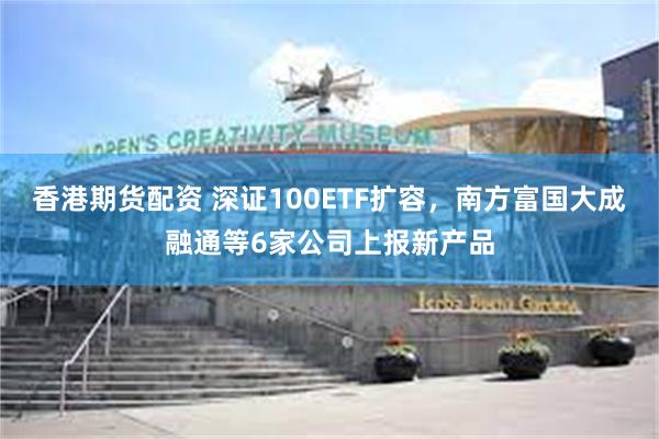 香港期货配资 深证100ETF扩容，南方富国大成融通等6家公司上报新产品