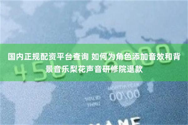 国内正规配资平台查询 如何为角色添加音效和背景音乐梨花声音研修院退款