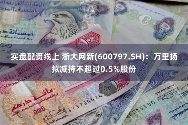 实盘配资线上 浙大网新(600797.SH)：万里扬拟减持不超过0.5%股份