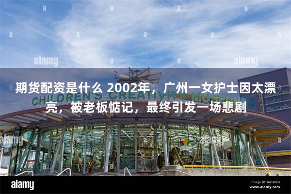 期货配资是什么 2002年，广州一女护士因太漂亮，被老板惦记，最终引发一场悲剧