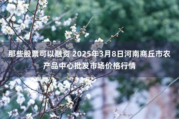 那些股票可以融资 2025年3月8日河南商丘市农产品中心批发市场价格行情