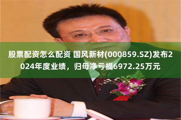 股票配资怎么配资 国风新材(000859.SZ)发布2024年度业绩，归母净亏损6972.25万元