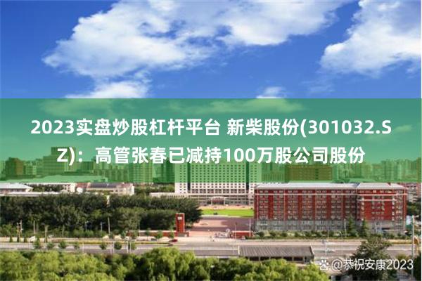 2023实盘炒股杠杆平台 新柴股份(301032.SZ)：高管张春已减持100万股公司股份